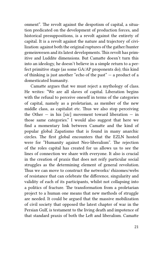 onment™. The revolt against the despotism of capital, a situa- tion predicated on the development of production forces, and historical presuppositions, is a revolt against the entirety of capital. I is a revolt against the nature and trajectory of civi- lization: against both the original ruptures of the gather/hunter gemeinwesen and its latest developments. This revolt has prim- itive and Luddite dimensions. But Camatte doesn’t turn this into an ideology, he doesn’t believe in a simple return to a per- fect primitive stage (as some GA/AP proponents do); this kind of thinking is just another “echo of the past” — a product of a domesticated humanity.  Camatte argues that we must reject a mythology of class. He writes: “We are all slaves of capital. Liberation begins with the refusal to perceive oneself in terms of the categories of capital, namely as a proletarian, as member of the new middle class, as capitalist ete. Thus we also stop perceiving the Other — in his [sic] movement toward liberation — in those same categories” I would also suggest that here we find a momentary link between Camatte and the kind of popular global Zapatismo that is found in many anarchic circles. The first global encounters that the EZLN hosted were for “Humanity against Neo-liberalism”. The rejection of the roles capital has created for us allows us to see the lines of connection we share with everyone. It also is crucial in the creation of praxis that does not reify particular social struggles as the determining element of general revolution. ‘Thus we can move to construct the networks/ thizomes/webs of resistance that can celebrate the difference, singularity and validity of each of its participants, whilst not collapsing into a politics of fracture. The transformation from a proletarian project to a human one means that new methods of struggle are needed. It could be argued that the massive mobilization of civil society that opposed the latest chapter of war in the Persian Gulf, is testament to the living death and impotence of that standard praxis of both the Left and liberalism. Camatte  21 
